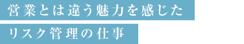 営業とは違う魅力を感じたリスク管理の仕事