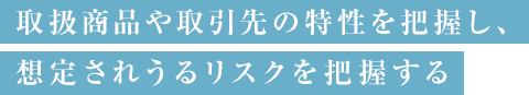 取扱商品や取引先の特性を把握し、 想定されうるリスクを把握する