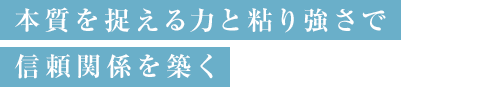 本質を捉える力と粘り強さで信頼関係を築く